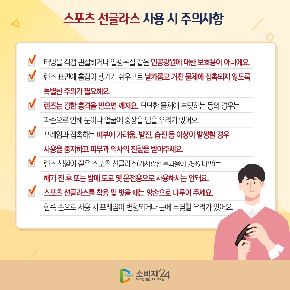 스포츠 선글라스 사용 시 주의사항 1) 태양을 직접 관찰하거나 일광욕실 같은 인공광원에 대한 보호용이 아니에요. 2) 렌즈 표면에 흠집이 생기기 쉬우므로 날카롭고 거친 물체에 접촉되지 않도록 특별한 주의가 필요해요. 3) 렌즈는 강한 충격을 받으면 깨져요. 단단한 물체에 부딪히는 등의 경우는 파손으로 인해 눈이나 얼굴에 중상을 입을 우려가 있어요. 4) 프레임과 접촉하는 피부에 가려움, 발진, 습진 등 이상이 발생할 경우 사용을 중지하고 피부과 의사의 진찰을 받아주세요. 5) 렌즈 색깔이 짙은 스포츠 선글라스(가시광선 투과율이 75% 미만)는 해가 진 후 또는 밤에 도로 및 운전용으로 사용해서는 안돼요. 6) 스포츠 선글라스를 착용 및 벗을 때는 양손으로 다루어 주세요. 한쪽 손으로 사용 시 프레임이 변형되거나 눈에 부딪힐 우려가 있어요.