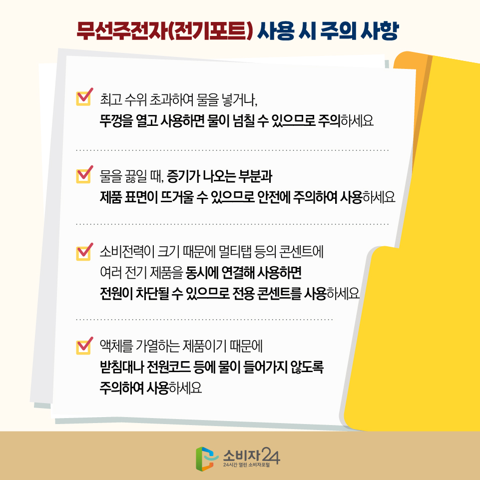 무선주전자(전기포트) 사용 시 주의 사항 1) 최고 수위 초과하여 물을 넣거나, 뚜껑을 열고 사용하면 물이 넘칠 수 있으므로 주의하세요 2) 물을 끓일 때, 증기가 나오는 부분과 제품 표면이 뜨거울 수 있으므로 안전에 주의하여 사용하세요 3) 소비전력이 크기 때문에 멀티탭 등의 콘센트에 여러 전기 제품을 동시에 연결해 사용하면 전원이 차단될 수 있으므로 전용 콘센트를 사용하세요 4) 액체를 가열하는 제품이기 때문에 받침대나 전원코드 등에 물이 들어가지 않도록 주의하여 사용하세요