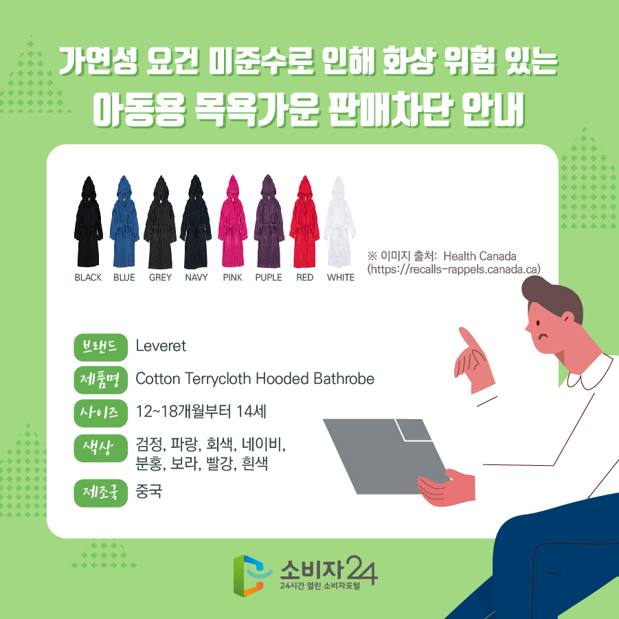 가연성 요건 미준수로 인해 화상 위험 있는 아동용 목욕가운 판매차단 안내 브랜드 Leveret 제품명 Cotton Terrycloth Hooded Bathrobe 사이즈 12~18개월부터 14세 색상 검정, 파랑, 회색, 네이비, 분홍, 보라, 빨강, 흰색 제조국 중국 ※ 이미지 출처:  Health Canada (https://recalls-rappels.canada.ca)