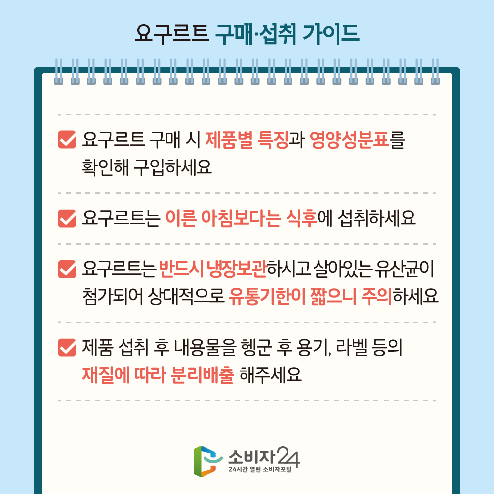 요구르트 구매 섭취 가이드 ㅇ 요구르트 구매 시 제품별 특징과 영양성분표를 확인해 구입하세요 ㅇ 요구르트는 이른 아침보다는 식후에 섭취하세요 ㅇ 요구르트는 반드시 냉장보관 하시고 살아있는 유산균이 첨가되어 상대적으로 유통기한이 짧으니 주의하세요 ㅇ 제품 섭취 후 내용물을 헹군 후 용기, 라벨 등의 재질에 따라 분리배출 해주세요