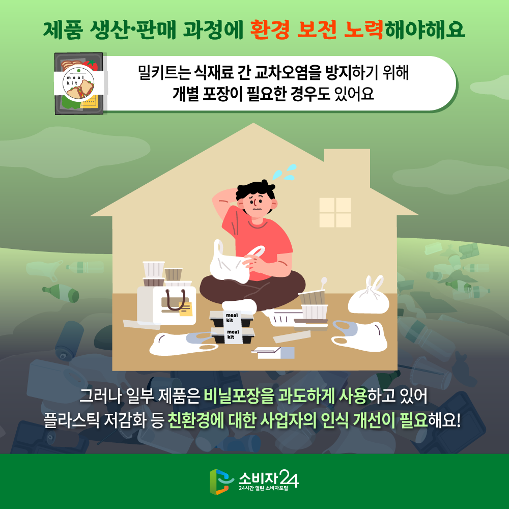 제품 생산 판매 과정에 환경 보전 노력해야 해요 밀키트는 식재료 간 교차오염을 방지하기 위해 개별 포장이 필요한 경우도 있어요 그러나 일부 제품은 비닐포장을 과도하게 사용하고 있어 플라스틱 저감화 등 친환경에 대한 사업자의 인식 개선이 필요해요!