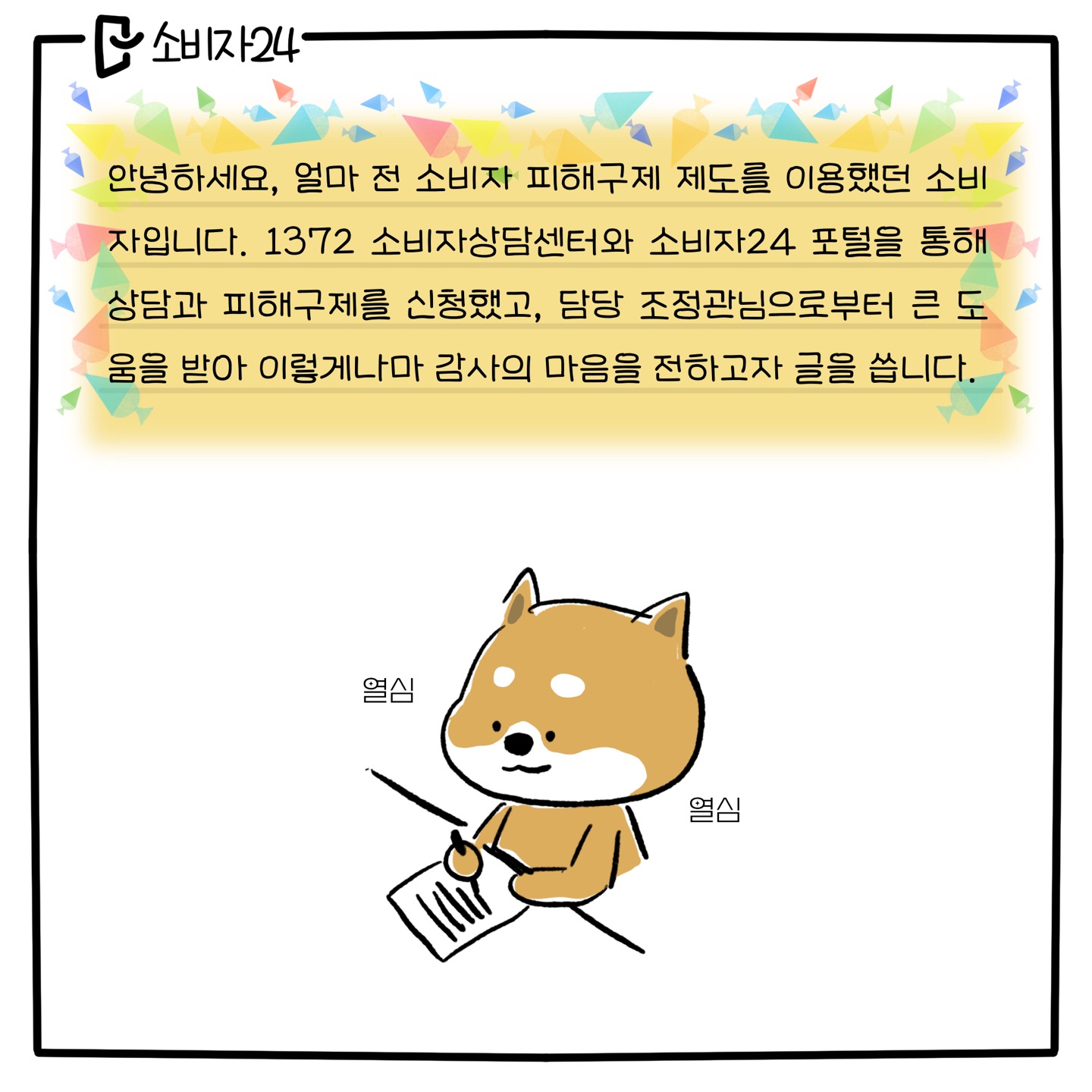 안녕하세요, 얼마 전 소비자 피해구제 제도를 이용했던 소비자입니다. 1372 소비자상담센터와 소비자24 포털을 통해 상담과 피해구제를 신청했고, 담당 조정관님으로부터 큰 도움을 받아 이렇게나마 감사의 마음을 전하고자 글을 씁니다. (열심히 편지를 쓰고 있는 시바견 캐릭터)