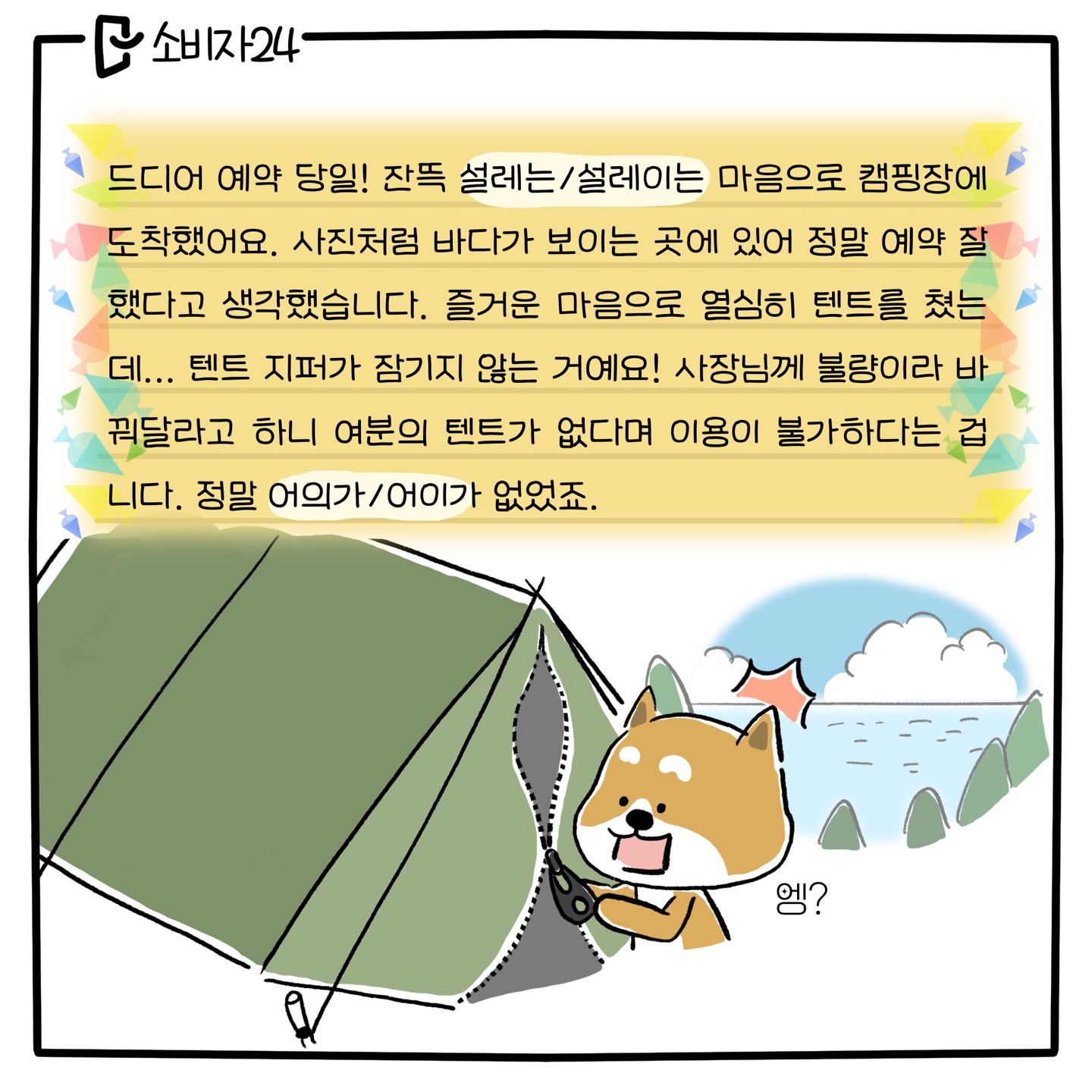 드디어 예약 당일! 잔뜩 [설레는/설레이는] 마음으로 캠핑장에 도착했어요, 사진처럼 바다가 보이는 곳에 있어 정말 예약 잘했다고 생각했습니다. 즐거운 마음으로 열심히 텐트를 쳤는데... 텐트 지퍼가 잠기지 않는 거예요! 사장님께 불량이라 바꿔 달라고 하니 여분의 텐트가 없다며 이용이 불가하다는 겁니다. 정말 [어이가/어의가] 없었죠. (아빠 시바견 : 불량 텐트를 보고 놀라는 표정)