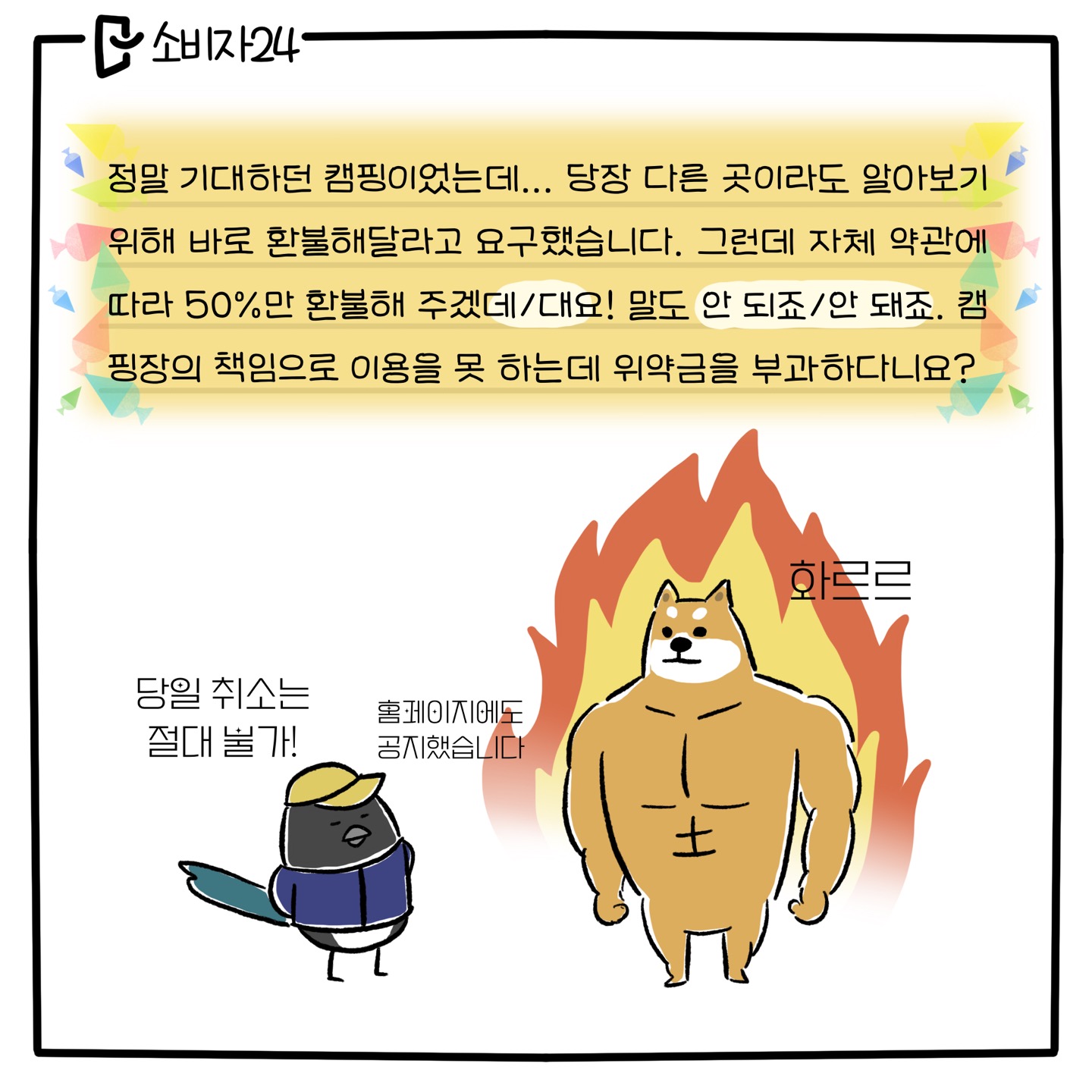 정말 기대하던 캠핑이었는데.. 당장 다른 곳이라도 알아보기 위해 바로 환불해 달라고 요구했습니다. 그런데 자체 약관에 따라 50%만 환불해 [주겠데요/주겠대요!] 말도 [안 되죠/안 돼죠]. 캠핑장의 책임으로 이용을 못 하는데 위약금을 부과하다니요? (까치 사장님: 당일 취소는 절대 불가! 홈페이지에도 공지했습니다 / 아빠 시바견 : 분노에 찬 표정)