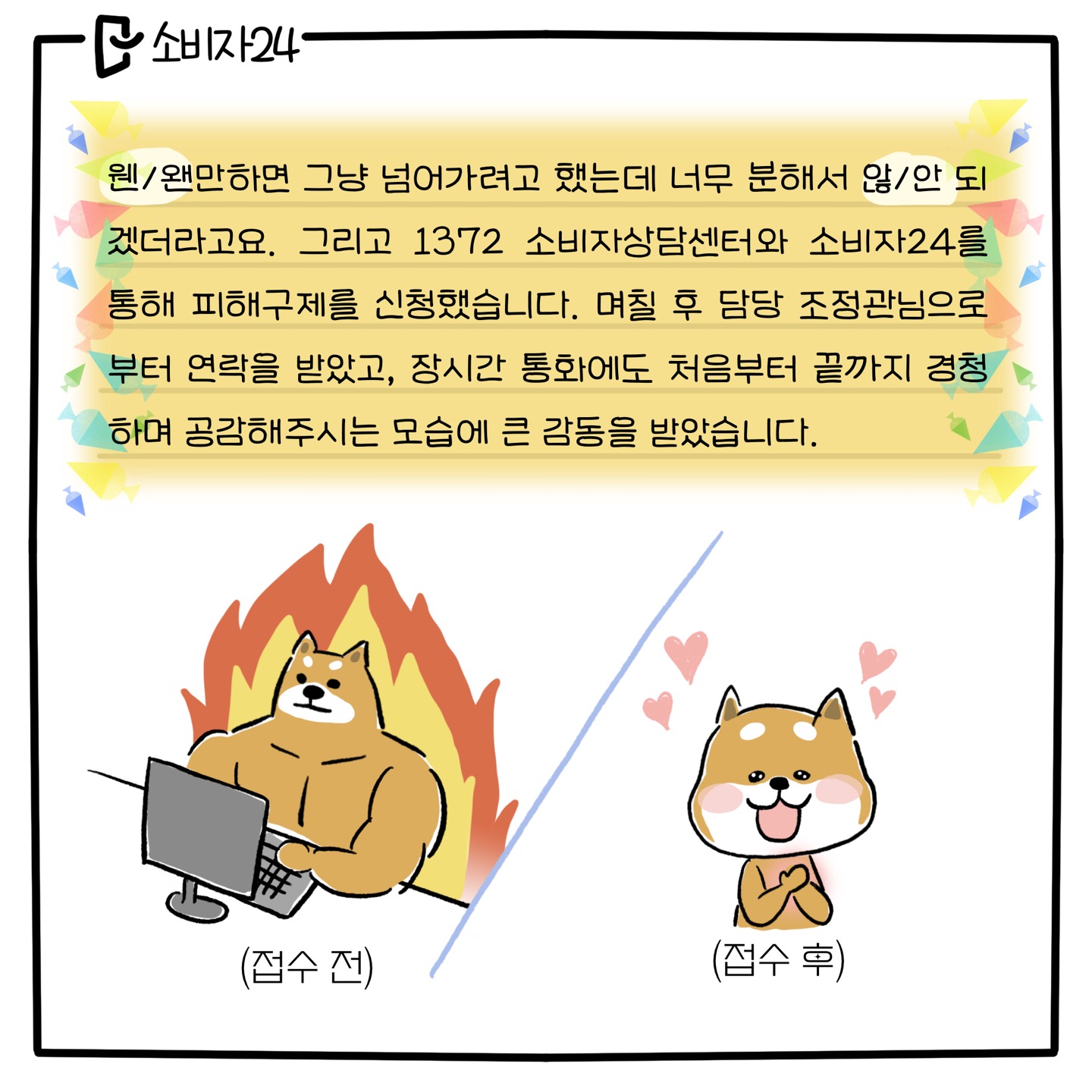 [웬만하면/왠만하면] 그냥 넘어가려고 했는데 너무 분해서 [안/않] 되겠더라고요. 그리고 1372소비자상담센터와 소비자24를 통해 피해구제를 신청했습니다. 며칠 후 담당 조정관님으로부터 연락을 받았고, 장시간 통화에도 처음부터 끝까지 경청하며 공감해주시는 모습에 큰 감동을 받았습니다. (접수 전 : 분노에 찬 시바견 캐릭터 / 접수 후 : 뭉클해하는 표정의 시바견 캐릭터)