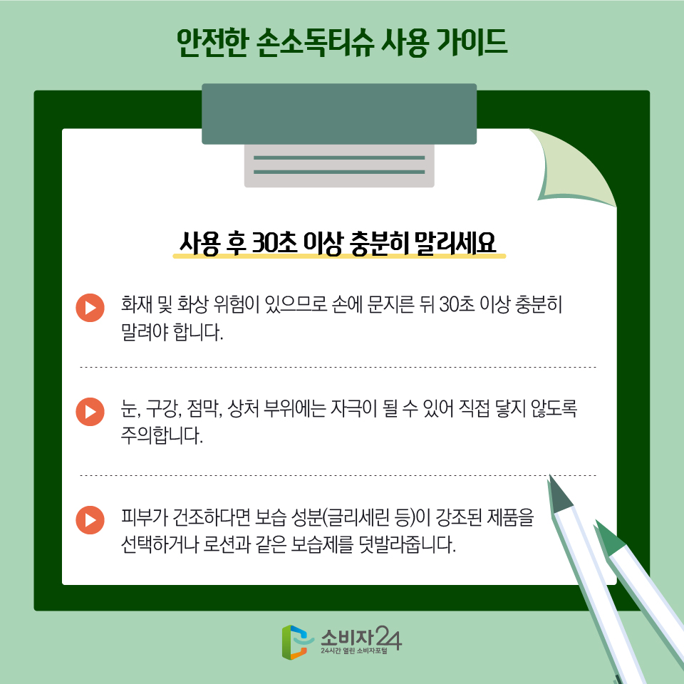 안전한 손소독티슈 사용 가이드 2) 사용 후 30초 이상 충분히 말리세요 - 화재 및 화상 위험이 있으므로 손에 문지른 뒤 30초 이상 충분히 말려야 합니다. - 눈, 구강, 점막, 상처 부위에는 자극이 될 수 있어 직접 닿지 않도록 주의합니다. - 피부가 건조하다면 보습 성분(글리세린 등)이 강조된 제품을 선택하거나 로션과 같은 보습제를 덧발라줍니다.