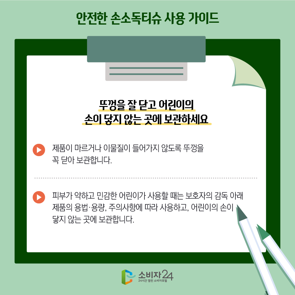 안전한 손소독티슈 사용 가이드 3) 뚜껑을 잘 닫고 어린이의 손이 닿지 않는 곳에 보관하세요 - 제품이 마르거나 이물질이 들어가지 않도록 뚜껑을 꼭 닫아 보관합니다. - 피부가 약하고 민감한 어린이가 사용할 때는 보호자의 감독 아래 제품의 용법·용량, 주의사항에 따라 사용하고, 어린이의 손이 닿지 않는 곳에 보관합니다.