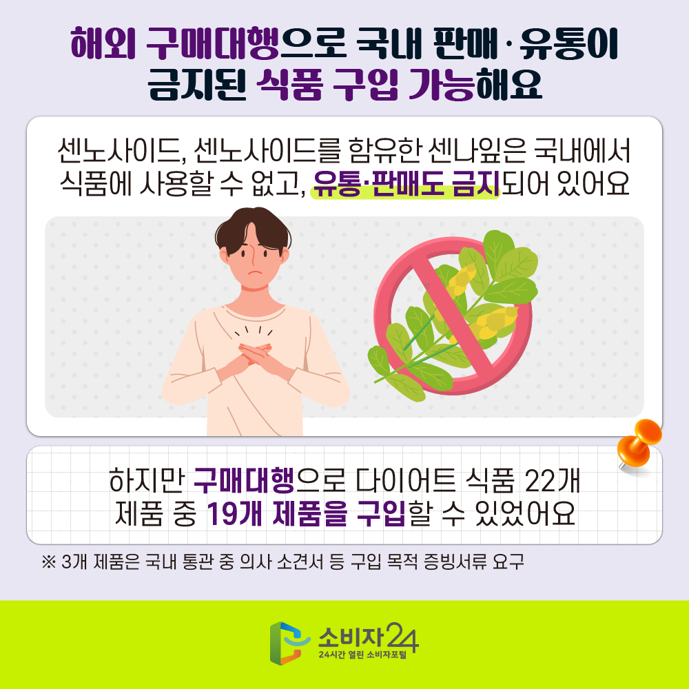 [해외 구매대행으로 국내 판매·유통이 금지된 식품 구입 가능해요] 센노사이드, 센노사이드를 함유한 센나잎은 국내에서 식품에 사용할 수 없고, 유통·판매도 금지되어 있어요 하지만 구매대행으로 다이어트 식품 22개 제품 중 19개 제품을 구입할 수 있었어요 ※ 3개 제품은 국내 통관 중 의사 소견서 등 구입 목적 증빙서류 요구