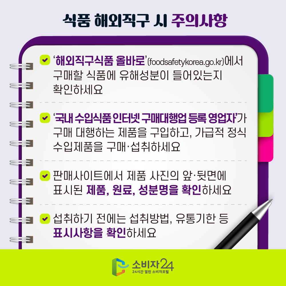 [식품 해외직구 시 주의사항] ㅇ ‘해외직구식품 올바로’(foodsafetykorea.go.kr)에서 구매할 식품에 유해성분이 들어있는지 확인하세요 ㅇ ‘국내 수입식품 인터넷 구매대행업 등록 영업자’가 구매 대행하는 제품을 구입하고, 가급적 정식 수입제품을 구매·섭취하세요 ㅇ 판매사이트에서 제품 사진의 앞·뒷면에 표시된 제품, 원료, 성분명을 확인하세요 ㅇ 섭취하기 전에는 섭취방법, 유통기한 등 표시사항을 확인하세요