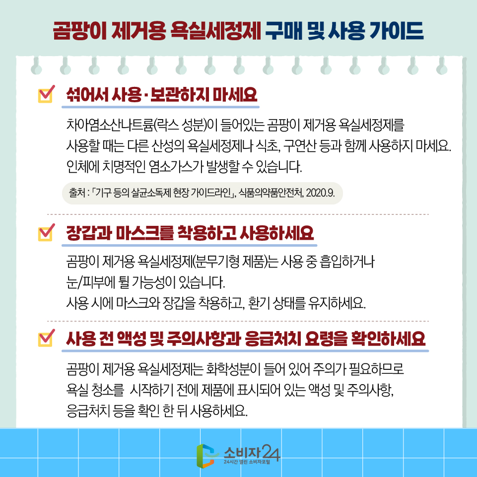  곰팡이 제거용 욕실세정제 구매 및 사용 가이드 1)섞어서 사용·보관하지 마세요 - 차아염소산나트륨(락스 성분)이 들어있는 곰팡이 제거용 욕실세정제를 사용할 때는 다른 산성의 욕실세정제나 식초, 구연산 등과 함께 사용하지 마세요. 인체에 치명적인 염소가스가 발생할 수 있습니다. 2)장갑과 마스크를 착용하고 사용하세요 - 곰팡이 제거용 욕실세정제(분무기형 제품)는 사용 중 흡입하거나 눈/피부에 튈 가능성이 있습니다. 사용 시에 마스크와 장갑을 착용하고, 환기 상태를 유지하세요. 3)사용 전 액성 및 주의사항과 응급처치 요령을 확인하세요 - 곰팡이 제거용 욕실세정제는 화학성분이 들어 있어 주의가 필요하므로 욕실 청소를  시작하기 전에 제품에 표시되어 있는 액성 및 주의사항, 응급처치 등을 확인 한 뒤 사용하세요.