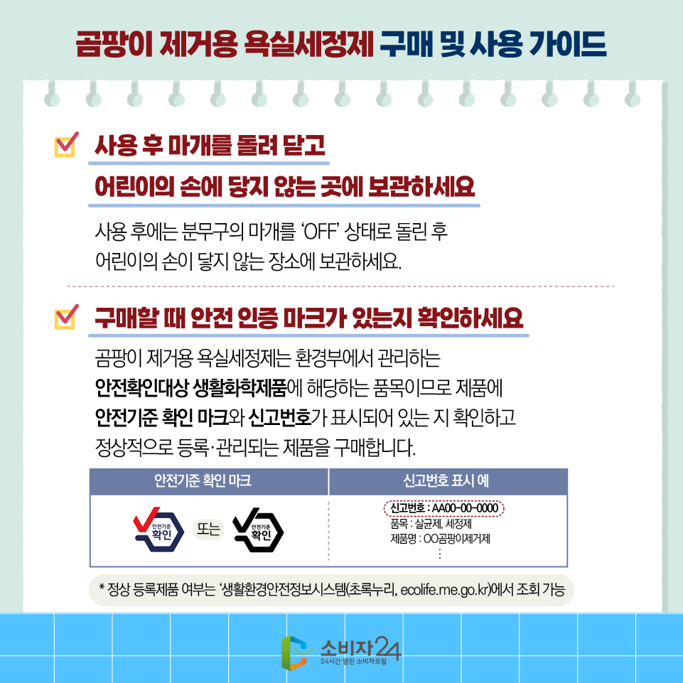 곰팡이 제거용 욕실세정제 구매 및 사용 가이드 4)사용 후 마개를 돌려 닫고 어린이의 손에 닿지 않는 곳에 보관하세요 - 사용 후에는 분무구의 마개를 ‘OFF’ 상태로 돌린 후 어린이의 손이 닿지 않는 장소에 보관하세요. 5)구매할 때 안전 인증 마크가 있는지 확인하세요 - 곰팡이 제거용 욕실세정제는 환경부에서 관리하는 안전확인대상 생활화학제품에 해당하는 품목이므로 제품에 안전기준 확인 마크와 신고번호가 표시되어 있는 지 확인하고 정상적으로 등록·관리되는 제품을 구매합니다. * 정상 등록제품 여부는 ‘생활환경안전정보시스템(초록누리, ecolife.me.go.kr)에서 조회 가능