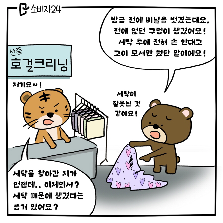 세탁소에 찾아간 곰돌이 : 방금 전에 비닐을 벗겼는데요. 전에 없던 구멍이 생겼어요! 세탁 후에 전혀 손 안대고 고이 모셔만 뒀단 말이에요! 세탁이 잘못된 것 같아요 / 산중호걸 크리닝 세탁소 주인 호랑이 : 저기요~! 세탁물 찾아간지가 언젠데.. 이제와서? 세탁 때문에 생겼다는 증거 있어요?