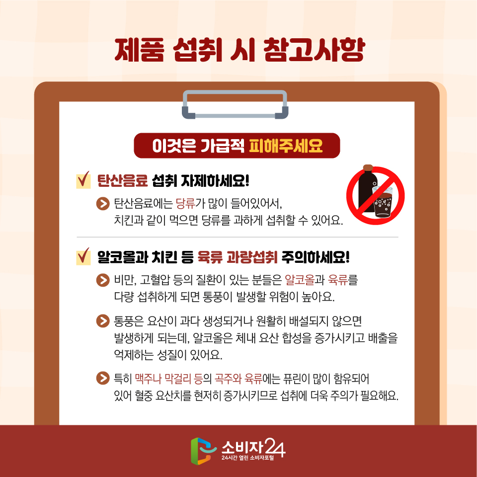 제품 섭취 시 참고사항 이것은 가급적 피해주세요 - 탄산음료 섭취 자제하세요! → 탄산음료에는 당류가 많이 들어있어서, 치킨과 같이 먹으면 당류를 과하게 섭취할 수 있어요. - 알코올과 치킨 등 육류 과량섭취 주의하세요! → 비만, 고혈압 등의 질환이 있는 분들은 알코올과 육류를 다량 섭취하게 되면 통풍이 발생할 위험이 높아요. → 통풍은 요산이 과다 생성되거나 원활히 배설되지 않으면 발생하게 되는데, 알코올은 체내 요산 합성을 증가시키고 배출을 