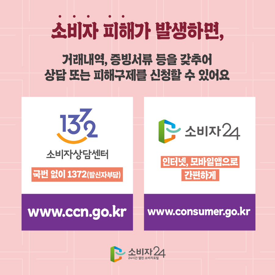 소비자 피해가 발생하면, 거래내역, 증빙서류 등을 갖추어 상담 또는 피해구제를 신청할 수 있어요 1372 소비자상담센터 국번없이 1372(발신자부담) www.ccn.go.kr 소비자24 인터넷, 모바일앱으로 간편하게 www.consumer.go.kr