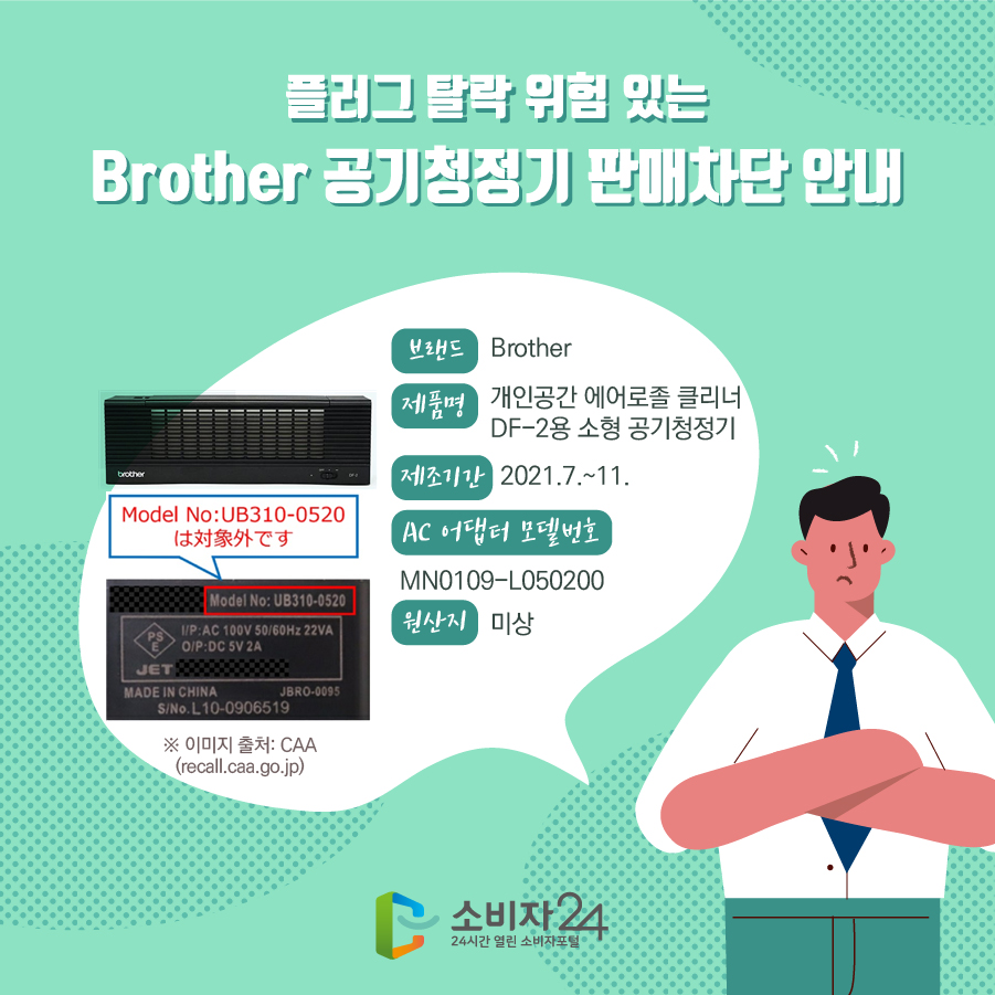 플러그 탈락 위험 있는 Brother 공기청정기 판매차단 안내 브랜드 Brother 제품명 개인공간 에어로졸 클리너 DF-2용 소형 공기청정기 제조기간 2021.7.~11. AC 어댑터 모델번호 MN0109-L050200 원산지 미상 ※ 이미지 출처: CAA(recall.caa.go.jp)