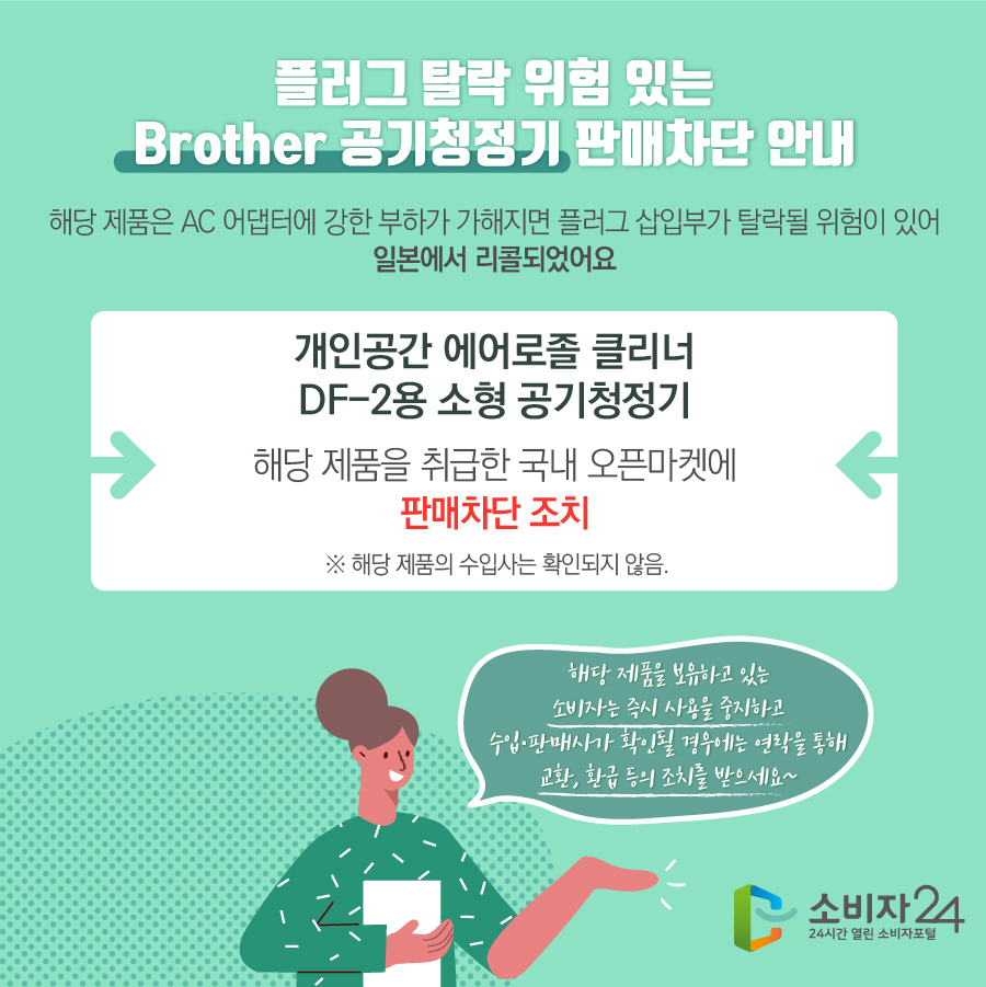 플러그 탈락 위험 있는 Brother 공기청정기 판매차단 안내 해당 제품은 AC 어댑터에 강한 부하가 가해지면 플러그 삽입부가 탈락될 위험이 있어 일본에서 리콜되었어요 공기청정기 개인공간 에어로졸 클리너 DF-2용 소형 공기청정기 해당 제품을 취급한 국내 오픈마켓에 판매차단 조치  ※ 해당 제품의 수입사는 확인되지 않음. 해당 제품을 보유하고 있는 소비자는 즉시 사용을 중지하고 수입·판매사가 확인될 경우에는 연락을 통해 교환, 환급 등의 조치를 받으세요~