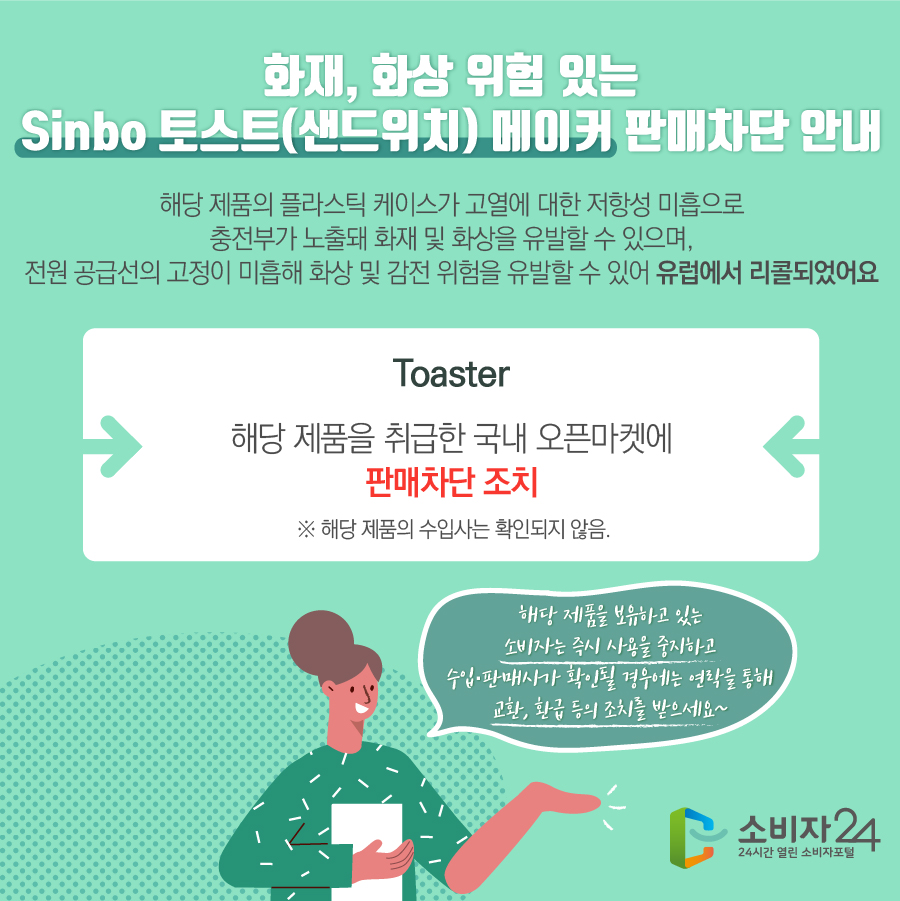 화재, 화상 위험 있는 Sinbo 토스트(샌드위치) 메이커 판매차단 안내 해당 제품의 플라스틱 케이스가 고열에 대한 저항성 미흡으로 충전부가 노출돼 화재 및 화상을 유발할 수 있으며, 전원 공급선의 고정이 미흡해 화상 및 감전 위험을 유발할 수 있어 유럽에서 리콜되었어요 Toaster 해당 제품을 취급한 국내 오픈마켓에 판매차단 조치※ 해당 제품의 수입사는 확인되지 않음. 해당 제품을 보유하고 있는 소비자는 즉시 사용을 중지하고 수입·판매사가 확인될 경우에는 연락을 통해 교환, 환급 등의 조치를 받으세요~