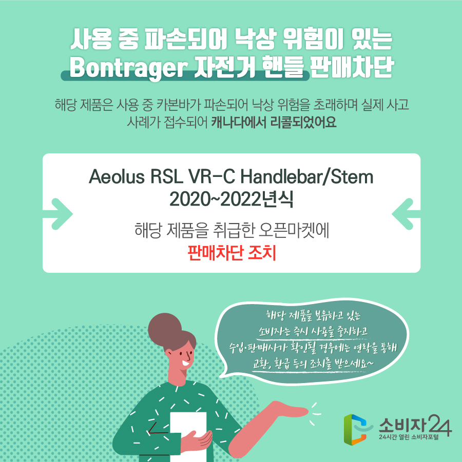 사용 중 파손되어 낙상 위험이 있는 Bontrager 자전거 핸들 판매차단 해당 제품은 사용 중 카본바가 파손되어 낙상 위험을 초래하며 실제 사고 사례가 접수되어 캐나다에서 리콜되었어요 Aeolus RSL VR-C Handlebar/Stem 2020~2022년식 해당 제품을 취급한 오픈마켓에 판매차단 조치 해당 제품을 보유하고 있는 소비자는 즉시 사용을 중지하고 수입·판매사가 확인될 경우에는 연락을 통해 교환, 환급 등의 조치를 받으세요~