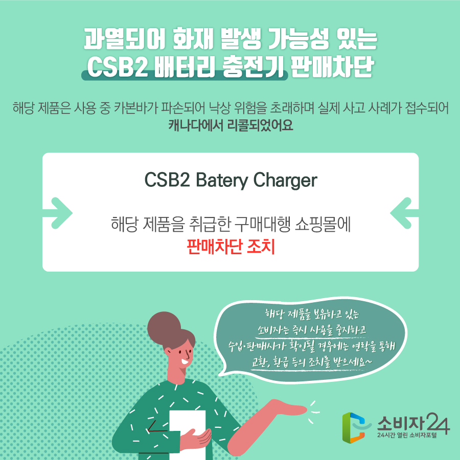 과열되어 화재 발생 가능성 있는 CSB2 배터리 충전기 판매차단 해당 제품은 사용 중 카본바가 파손되어 낙상 위험을 초래하며 실제 사고 사례가 접수되어 캐나다에서 리콜되었어요 CSB2 Batery Charger 해당 제품을 취급한 구매대행 쇼핑몰에 판매차단 조치 해당 제품을 보유하고 있는 소비자는 즉시 사용을 중지하고 수입·판매사가 확인될 경우에는 연락을 통해 교환, 환급 등의 조치를 받으세요~