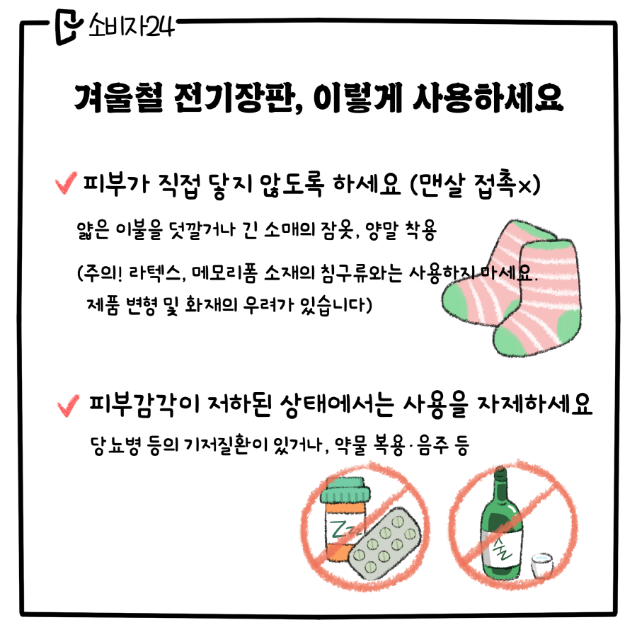 겨울철 전기장판, 이렇게 사용하세요 / ㅇ 피부가 직접 닿지 않도록 하세요(맨살접촉X) 얇은 이불을 덧깔거나 긴 소매의 잠옷, 양말 착용 (주의! 라텍스, 메모리폼 소재의 침구류와는 사용하지 마세요. 제품 변형 및 화재의 우려가 있습니다) / ㅇ 피부 감각이 저하된 상태에서는 사용을 자제하세요. 당뇨병 등의 기저질환이 있거나, 약물복용, 음주 등