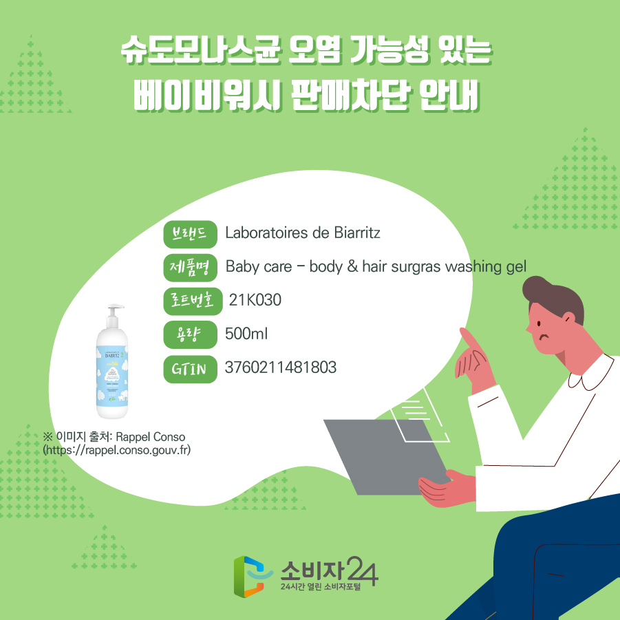 슈도모나스균 오염 가능성 있는 베이비워시 판매차단 안내 브랜드 Laboratoires de Biarritz 제품명 Baby care - body & hair surgras washing gel 로트번호 21K030 용량 500ml GTIN 3760211481803 ※ 이미지 출처: Rappel Conso(https://rappel.conso.gouv.fr) 