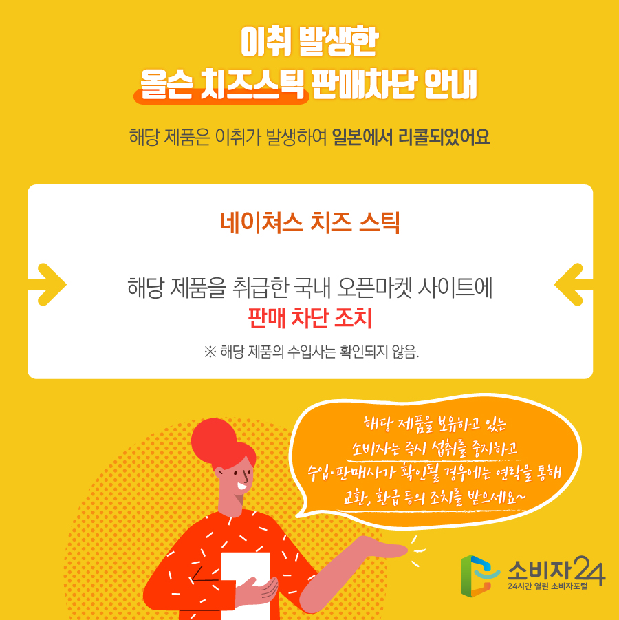 이취 발생한 올슨 치즈스틱 판매차단 안내 해당 제품은 이취가 발생하여 일본에서 리콜되었어요 네이쳐스 치즈 스틱 해당 제품을 취급한 국내 오픈마켓 사이트에 판매 차단 조치 ※ 해당 제품의 수입사는 확인되지 않음. 해당 제품을 보유하고 있는 소비자는 즉시 섭취를 중지하고 수입·판매사가 확인될 경우에는 연락을 통해 교환, 환급 등의 조치를 받으세요~