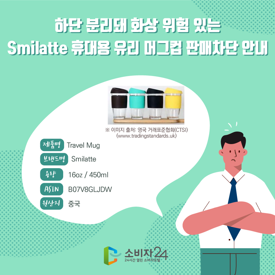 단 분리돼 화상 위험 있는 Smilatte 휴대용 유리 머그컵 판매차단 안내 제품명 Travel Mug 브랜드명 Smilatte 용량 16oz / 450ml ASIN B07V8GLJDW 원산지 중국 SKU R300DCT+ ※ 이미지 출처: 영국 거래표준협회(CTSI)(www.tradingstandards.uk)