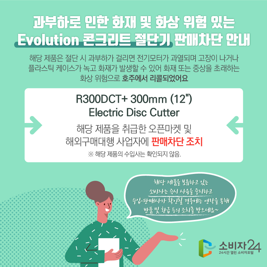 과부하로 인한 화재 및 위험이 있는 Evolution 콘크리트 절단기 판매차단 안내 해당 제품은 절단 시 과부하가 걸리면 전기모터가 과열되며 고장이 나거나 플라스틱 케이스가 녹고 화재가 발생할 수 있어 화재 또는 중상을 초래하는 화상 위험으로 호주에서 리콜되었어요 R300DCT+ 300mm (12