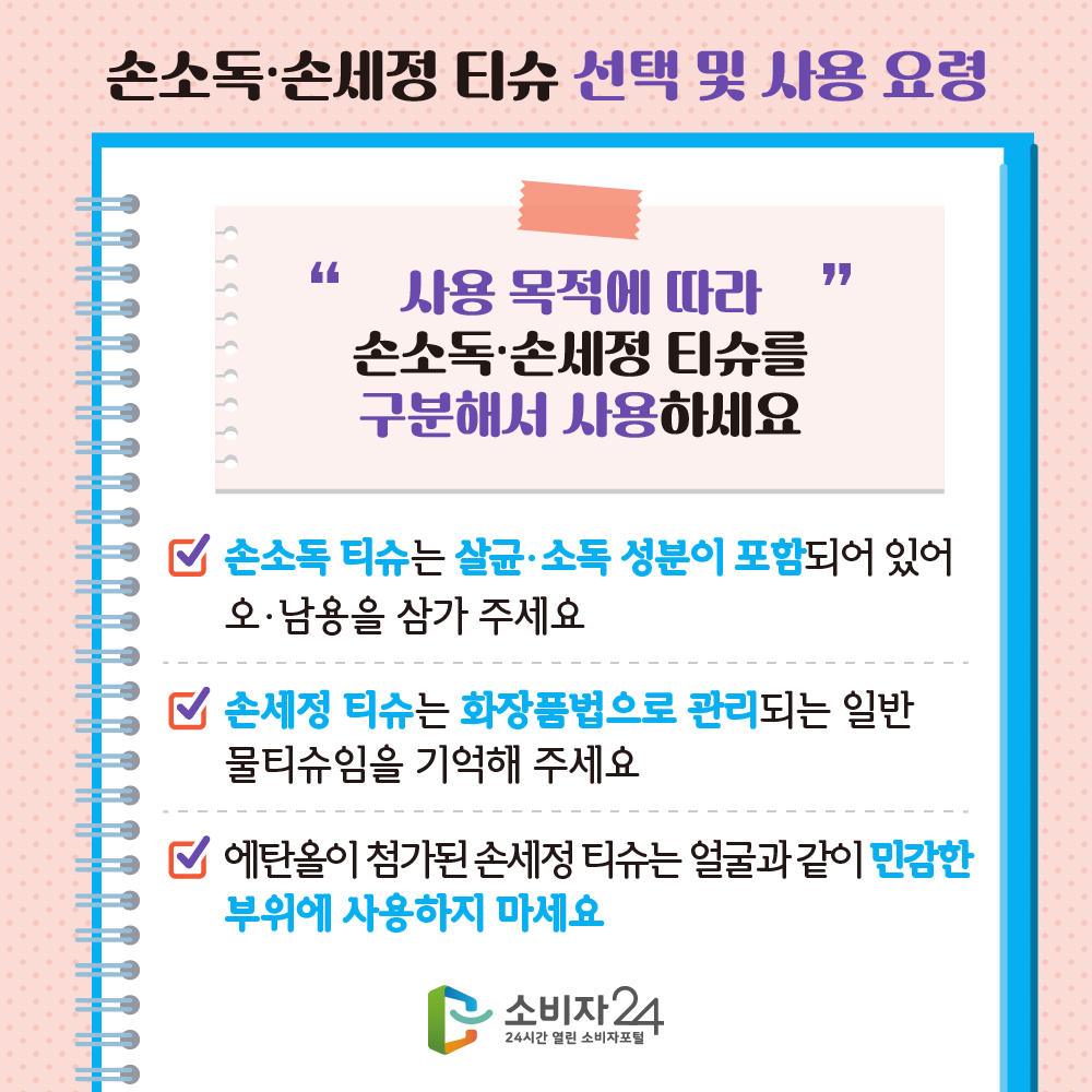 [손소독·손세정 티슈 선택 및 사용 요령] “사용 목적에 따라 손소독·손세정 티슈를 구분해서 사용하세요” ㅇ 손소독 티슈는 살균·소독 성분이 포함되어있어 오·남용을 삼가 주세요. ㅇ 손세정 티슈는 화장품법으로 관리되는 일반 물티슈임을 기억해 주세요. ㅇ 에탄올이 첨가된 손세정 티슈는 얼굴과 같이 민감한 부위에 사용하지 마세요