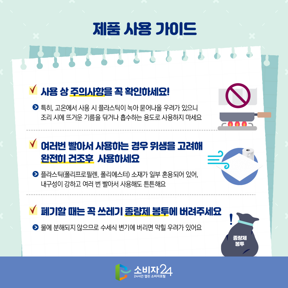 제품 사용 가이드 1) 사용 상 주의사항을 꼭 확인하세요! - 특히, 고온에서 사용 시 플라스틱이 녹아 묻어나올 우려가 있으니 조리 시에 뜨거운 기름을 닦거나 흡수하는 용도로 사용하지 마세요 2) 여러번 빨아서 사용하는 경우 위생을 고려해 완전히 건조후  사용하세요 - 플라스틱(폴리프로필렌, 폴리에스터) 소재가 일부 혼용되어 있어, 내구성이 강하고 여러 번 빨아서 사용해도 튼튼해요 3) 폐기할 때는 꼭 쓰레기 종량제 봉투에 버려주세요 - 물에 분해되지 않으므로 수세식 변기에 버리면 막힐 우려가 있어요