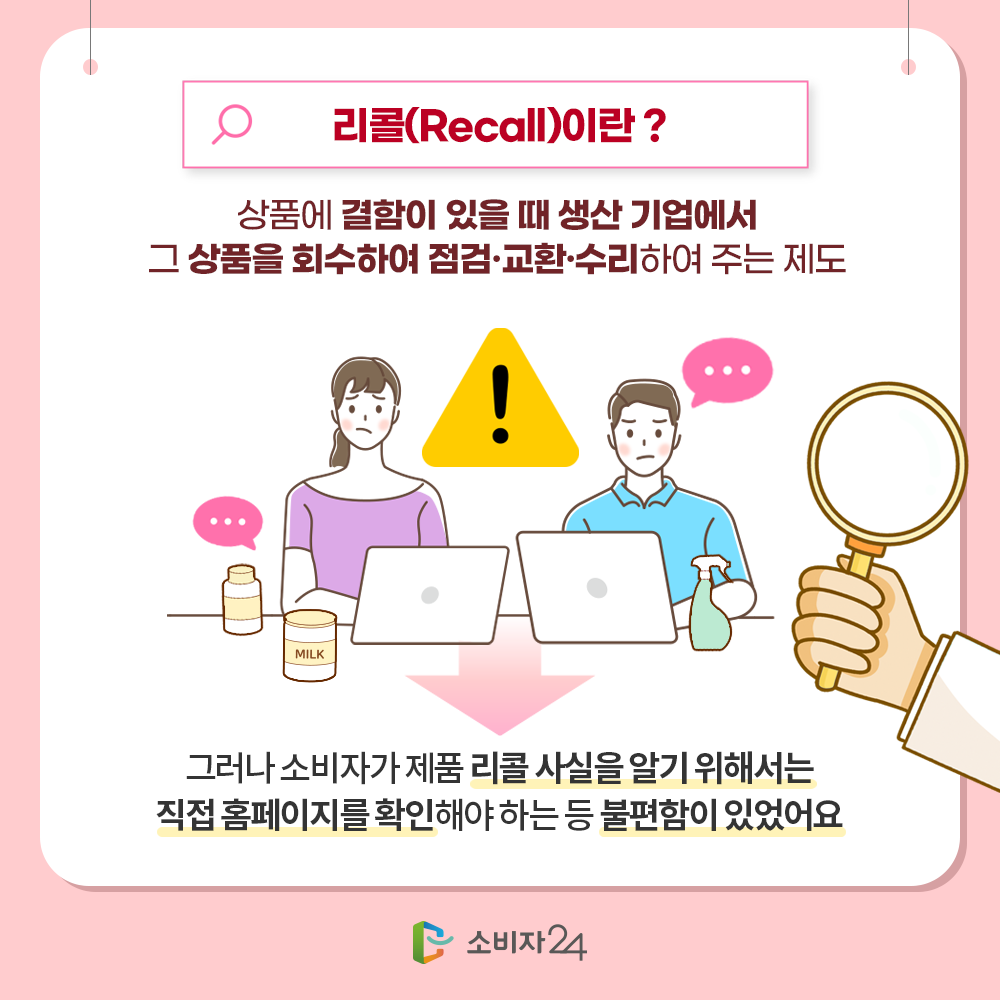 리콜(Recall)이란? 상품에 결한이 있을 때 생산 기업에서 그 상품을 회수하여 점검·교환·수리하여 주는 제도. 그러나 소비자가 제품 리콜 사실을 알기 위해서는 직접 홈페이지를 확인해야 하는 등 불편함이 있었어요