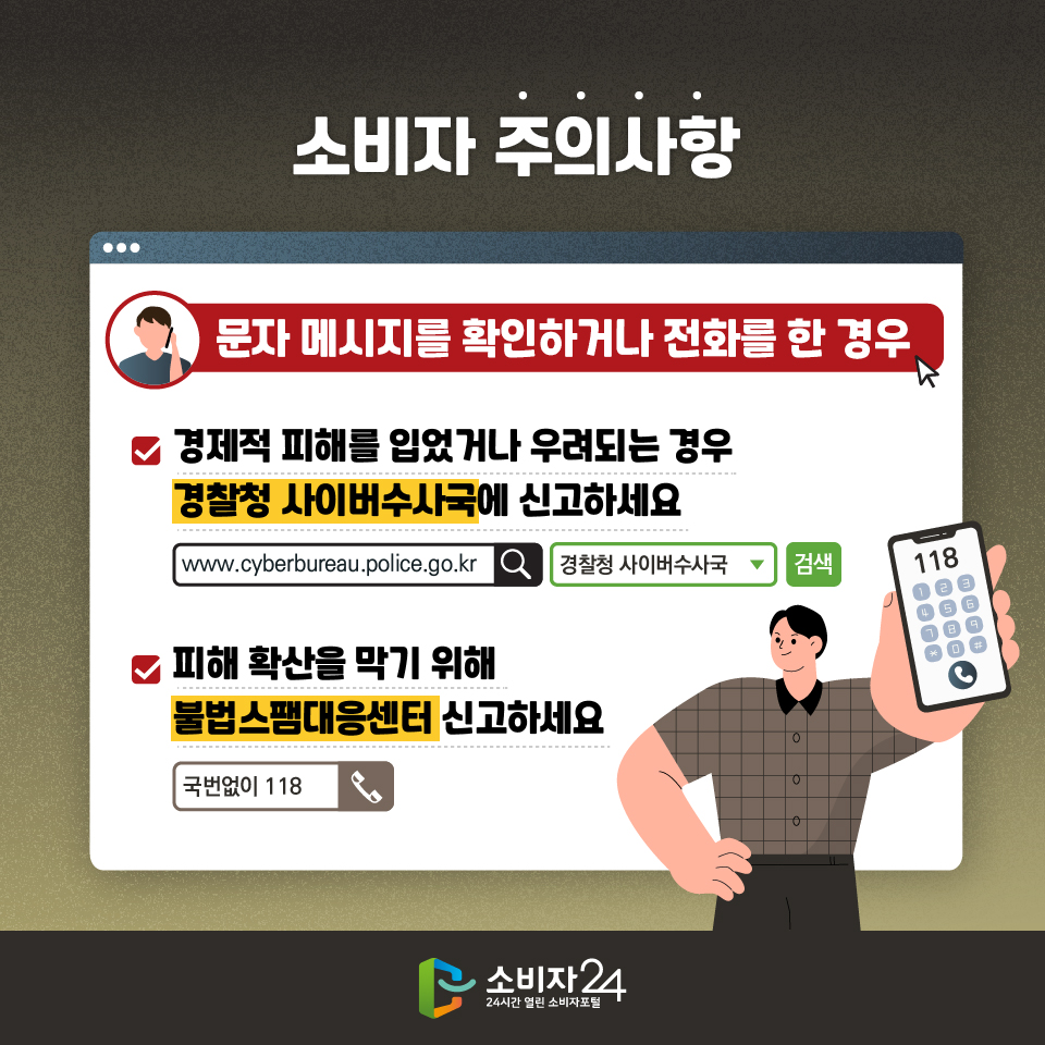 소비자 주의사항 [문자 메시지를 확인하거나 전화를 한 경우] - 경제적 피해를 입었거나 우려되는 경우 경찰청 사이버수사국에 신고하세요 경찰정 사이버 수사국 검색 www.cyberbureau.police.go.kr - 피해 확산을 막기 위해 불법스팸대응센터 신고하세요 국번없이 118