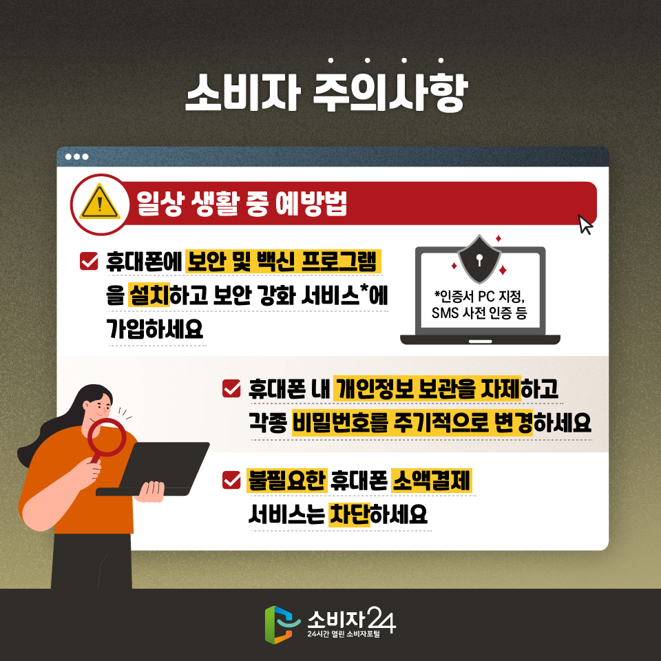 소비자 주의사항 [일상 생활 중 예방법] - 휴대폰에 보안 및 백신 프로그램을 설치하고 보안 강화 서비스*에 가입하세요 *인증서 PC 지정, SMS 사전 인증 등 - 휴대폰 내 개인정보 보관을 자제하고 각종 비밀번호를 주기적으로 변경하세요 - 불필요한 휴대폰 소액결제 서비스는 차단하세요