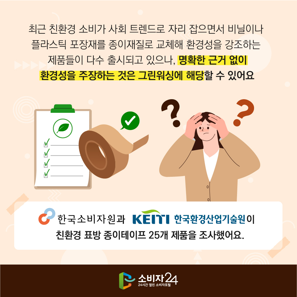 최근 친환경 소비가 사회 트렌드로 자리 잡으면서 비닐이나 플라스틱 포장재를 종이재질로 교체해 환경성을 강조하는 제품들이 다수 출시되고 있으나, 명확한 근거 없이 환경성을 주장하는 것은 그린워싱에 해당할 수 있어요. 한국소비자원과 한국환경산업기술원이 친환경 표방 종이테이프 25개 제품을 조사했어요.