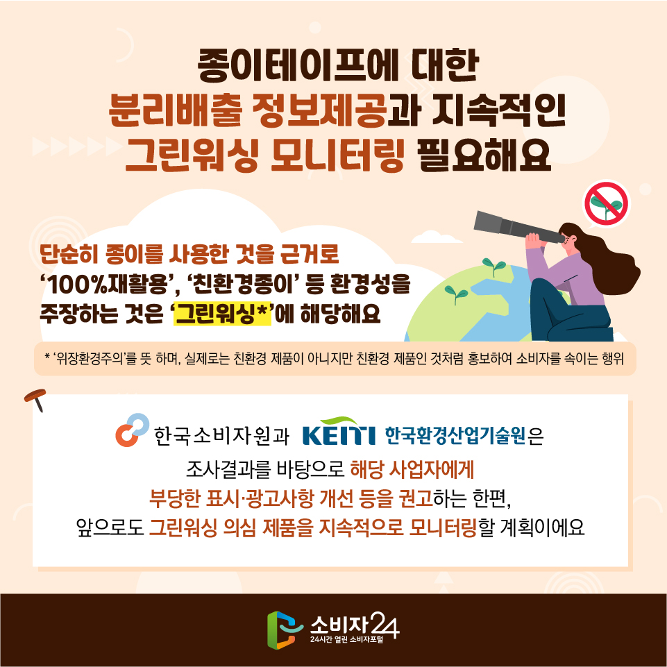 종이테이프에 대한 분리배출 정보제공과 지속적인 그린워싱 모니터링 필요해요 단순히 종이를 사용한 것을 근거로 ‘100%재활용’, ‘친환경종이’ 등 환경성을 주장하는 것은 ‘그린워싱*’에 해당해요 * ‘위장환경주의’를 뜻 하며, 실제로는 친환경 제품이 아니지만 친환경 제품인 것처럼 홍보하여 소비자를 속이는 행위 한국소비자원과 한국환경산업기술원은 조사결과를 바탕으로 해당 사업자에게 부당한 표시·광고사항 개선 등을 권고하는 한편, 앞으로도 그린워싱 의심 제품을 지속적으로 모니터링할 계획이에요