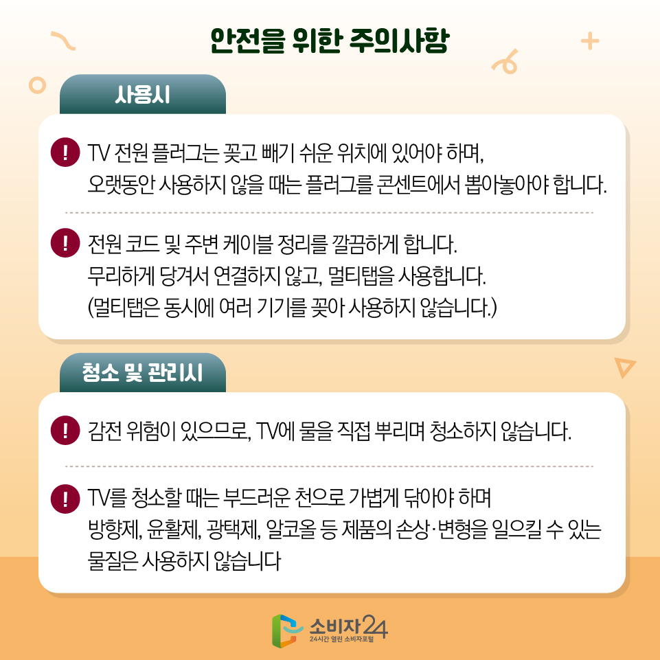 안전을 위한 주의사항 [사용시] - TV 전원 플러그는 꽂고 빼기 쉬운 위치에 있어야 하며, 오랫동안 사용하지 않을 때는 플러그를 콘센트에서 뽑아놓아야 합니다. - 전원 코드 및 주변 케이블 정리를 깔끔하게 합니다. 무리하게 당겨서 연결하지 않고, 멀티탭을 사용합니다. (멀티탭은 동시에 여러 기기를 꽂아 사용하지 않습니다.) [청소 및 관리시] - 감전 위험이 있으므로, TV에 물을 직접 뿌리며 청소하지 않습니다. - TV를 청소할 때는 부드러운 천으로 가볍게 닦아야 하며 방향제, 윤활제, 광택제, 알코올 등 제품의 손상·변형을 일으킬 수 있는 물질은 사용하지 않습니다