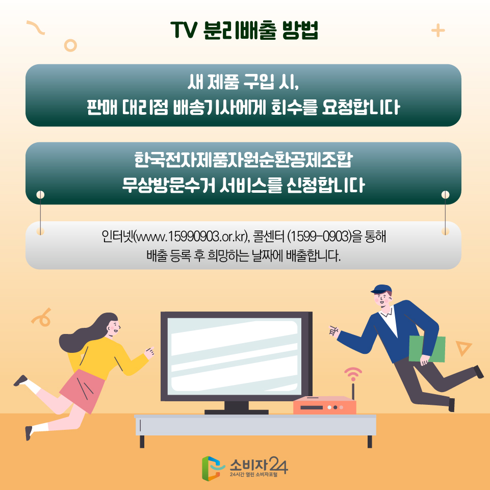 TV 분리배출 방법 - 새 제품 구입 시, 판매 대리점 배송기사에게 회수를 요청합니다 - 한국전자제품자원순환공제조합 무상방문수거 서비스를 신청합니다 인터넷(www.15990903.or.kr), 콜센터 (1599-0903)을 통해 배출 등록 후 희망하는 날짜에 배출합니다.