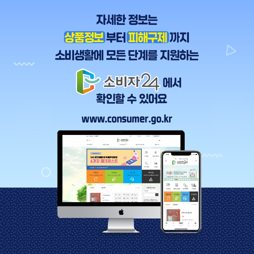 자세한 정보는 상품정보부터 피해구제까지 소비 생활의 모든 단계를 지원하는 소비자24에서 확인할 수 있어요 www.consumer.go.kr