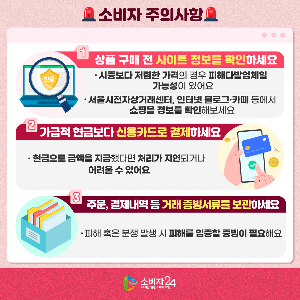 [소비자 주의사항] ㅇ 상품 구매 전 사이트 정보를 확인하세요 - 시중보다 저렴한 가격의 경우 피해다발업체일 가능성이 있어요 - 서울시전자상거래센터, 인터넷 블로그·카페 등에서 쇼핑몰 정보를 확인해보세요 ㅇ 가급적 현금보다 신용카드로 결제하세요 - 현금으로 금액을 지급했다면 처리가 지연되거나 어려울 수 있어요 ㅇ 주문, 결제내역 등 거래 증빙서류를 보관하세요 - 피해 혹은 분쟁 발생 시 피해를 입증할 증빙이 필요해요