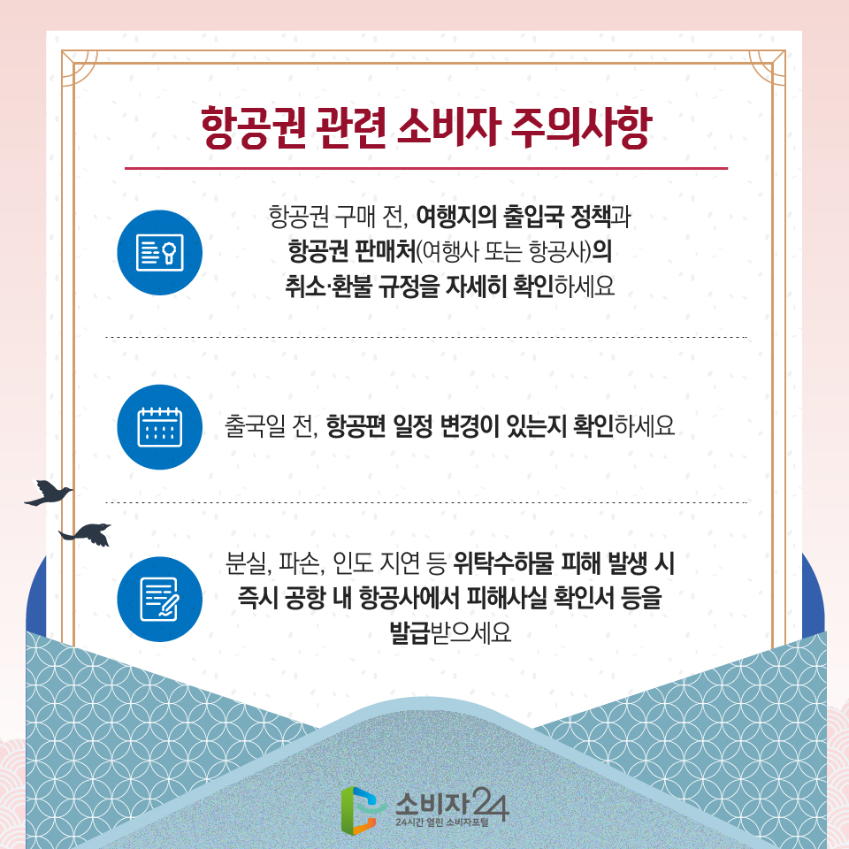 항공권 관련 소비자 주의사항 1) 항공권 구매 전, 여행지의 출입국 정책과 항공권 판매처(여행사 또는 항공사)의 취소·환불 규정을 자세히 확인하세요 2) 출국일 전, 항공편 일정 변경이 있는지 확인하세요 3) 분실, 파손, 인도 지연 등 위탁수하물 피해 발생 시 즉시 공항 내 항공사에서 피해사실 확인서 등을 발급받으세요 