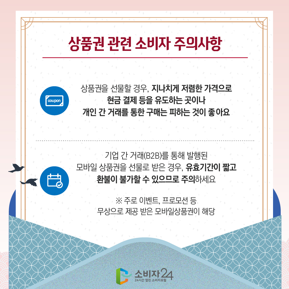 상품권 관련 소비자 주의사항 1) 상품권을 선물할 경우, 지나치게 저렴한 가격으로 현금 결제 등을 유도하는 곳이나 개인 간 거래를 통한 구매는 피하는 것이 좋아요 2) 기업 간 거래(B2B)를 통해 발행된 모바일 상품권을 선물로 받은 경우, 유효기간이 짧고 환불이 불가할 수 있으므로 주의하세요 ※ 주로 이벤트, 프로모션 등 무상으로 제공 받은 모바일상품권이 해당