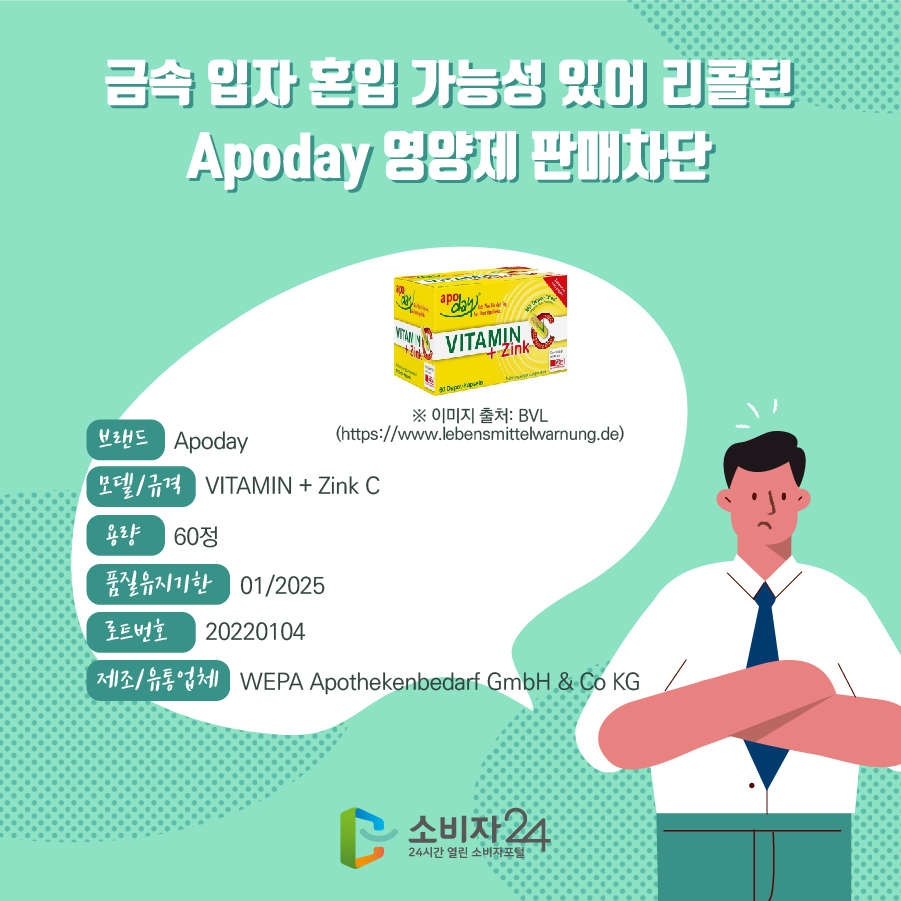 금속 입자 혼입 가능성 있어 리콜된 Apoday 영양제 판매차단 브랜드 Apoday 모델/규격 VITAMIN + Zink C 용량 60정 품질유지기한 01/2025 로트번호 20220104 제조/유통업체 WEPA Apothekenbedarf GmbH & Co KG ※ 이미지 출처: BVL(https://www.lebensmittelwarnung.de)