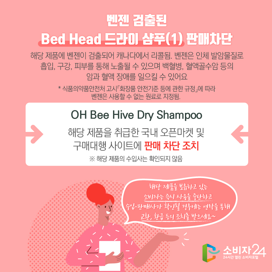 벤젠 검출된 Bed Head 드라이 샴푸(1) 판매차단 해당 제품에 벤젠이 검출되어 캐나다에서 리콜됨. 벤젠은 인체 발암물질로 흡입, 구강, 피부를 통해 노출될 수 있으며 백혈병, 혈액골수암 등의 암과 혈액 장애를 일으킬 수 있어요 * 식품의약품안전처 고시「화장품 안전기준 등에 관한 규정」에 따라 벤젠은 사용할 수 없는 원료로 지정됨. OH Bee Hive Dry Shampoo 해당 제품을 취급한 국내 오픈마켓 및 구매대행 사이트에 판매 차단 조치 ※ 해당 제품의 수입사는 확인되지 않음 해당 제품을 보유하고 있는 소비자는 즉시 사용을 중단하고 수입·판매사가 확인될 경우에는 연락을 통해 교환, 환급 등의 조치를 받으세요~