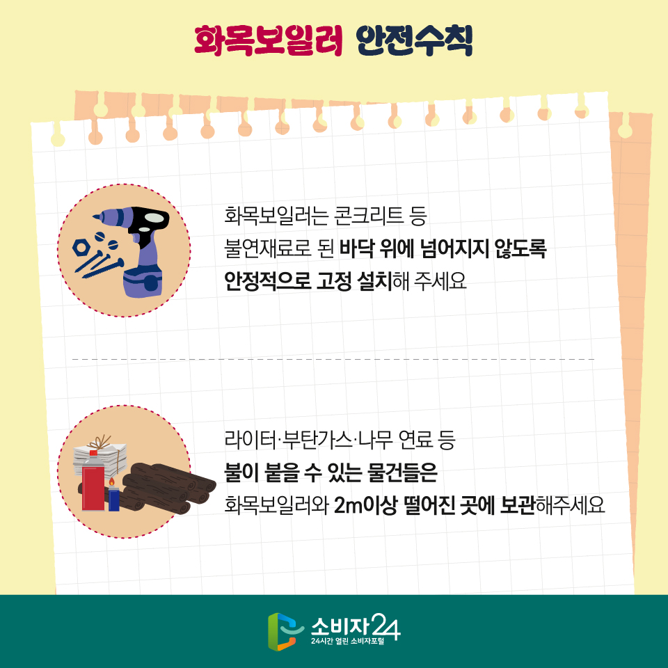 화목보일러 안전수칙 1) 화목보일러는 콘크리트 등 불연재료로 된 바닥 위에 넘어지지 않도록 안정적으로 고정 설치해 주세요 2) 라이터·부탄가스·나무 연료 등 불이 붙을 수 있는 물건들은 화목보일러와 2m이상 떨어진 곳에 보관해주세요