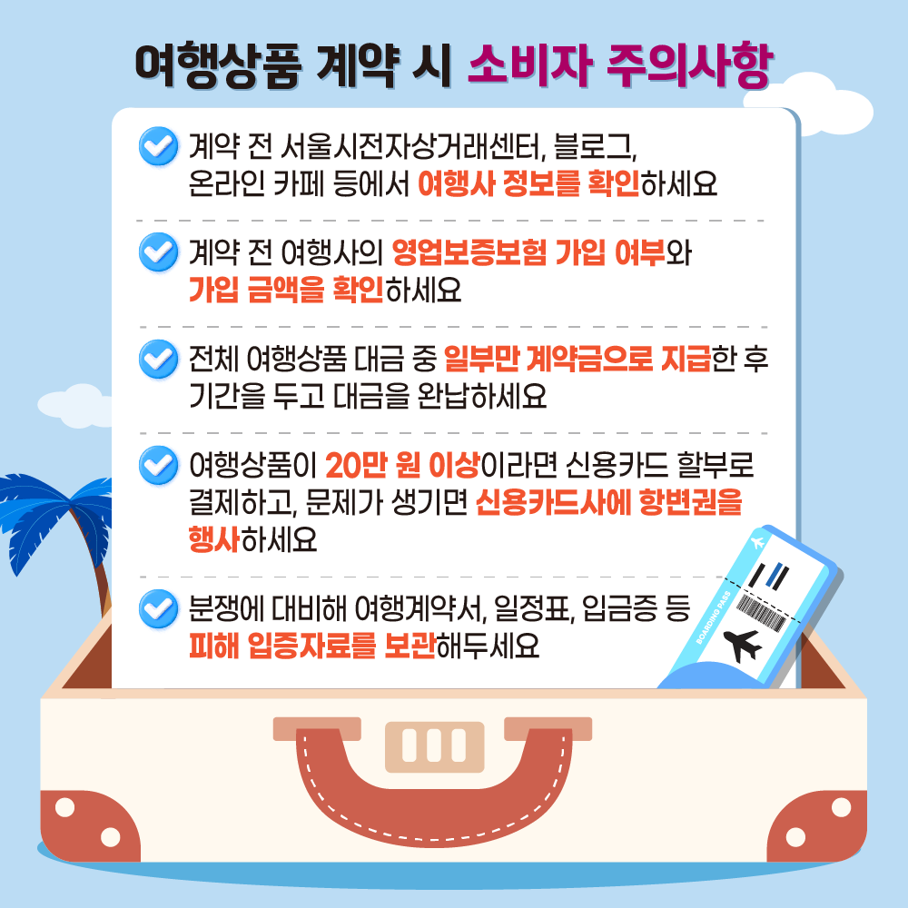 [여행상품 계약 시 소비자 주의사항] ㅇ 계약 전 서울시전자상거래센터, 블로그, 온라인 카페 등에서 여행사 정보를 확인하세요. ㅇ 계약 전 여행사의 영업보증보험 가입 여부와 가입 금액을 확인하세요. ㅇ 전체 여행상품 대금 중 일부만 계약금으로 지급한 후 기간을 두고 대금을 완납하세요. ㅇ 여행상품이 20만 원 이상이라면 신용카드 할부로 결제하고, 문제가 생기면 신용카드사에 항변권을 행사하세요. ㅇ 분쟁에 대비해 여행계약서, 일정표, 입금증 등 피해 입증자료를 보관해두세요