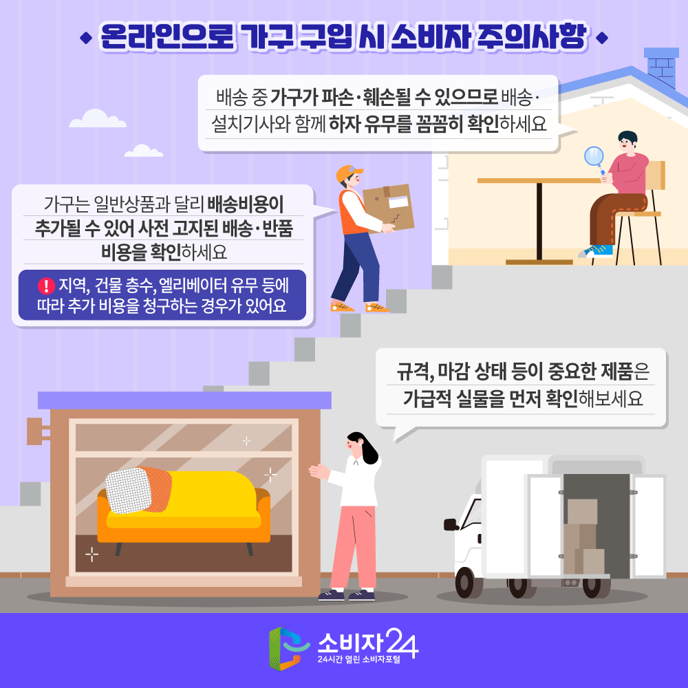 [온라인으로 가구 구입 시 소비자 주의사항] ㅇ 배송 중 가구가 파손·훼손될 수 있으므로 배송·설치기사와 함께 하자 유무를 꼼꼼히 확인하세요 ㅇ 가구는 일반상품과 달리 배송비용이 추가될 수 있어 사전 고지된 배송·반품 비용을 확인하세요 ※ 지역, 건물층수, 엘리베이터 유무 등에 따라 추가 비용을 청구하는 경우가 있어요 ㅇ 규격, 마감 상태 등이 중요한 제품은 가급적 실물을 먼저 확인해보세요.