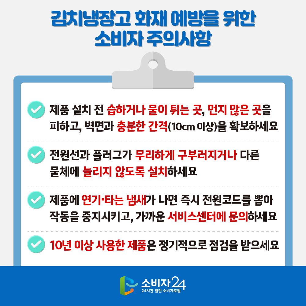 [김치내장고 화재 예방을 위한 소비자 주의사항] ㅇ 제품 설치 전 습하거나 물이 튀는 곳, 먼지 많은 곳을 피하고, 벽면과 충분한 간격(10cm 이상)을 확보하세요. ㅇ 전원선과 플러그가 무리하게 구부러지거나 다른 물체에 눌리지 않도록 설치하세요. ㅇ 제품에 연기·타는 냄새가 나면 즉시 전원코드를 뽑아 작동을 중지시키고, 가까운 서비스센터에 문의하세요. ㅇ 10년 이상 사용한 제품은 정기적으로 점검을 받으세요.