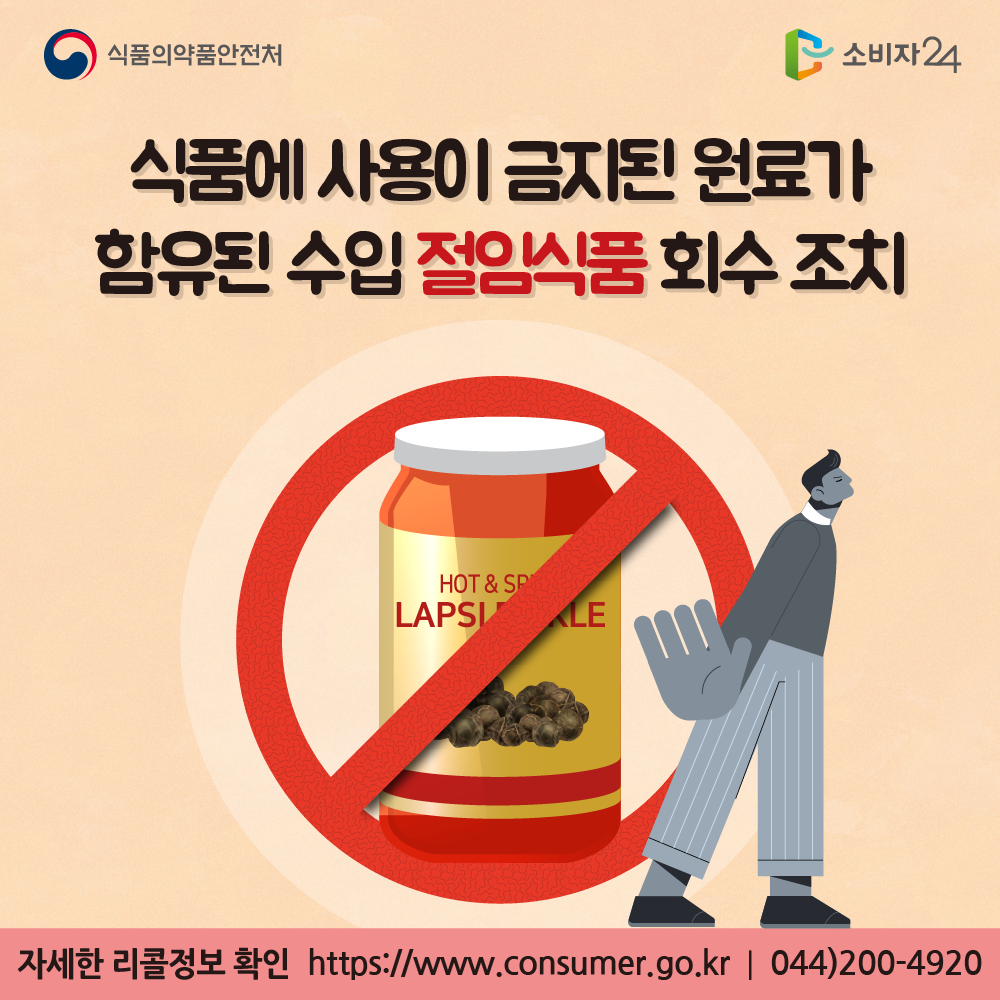 식품의약품안전처 식품에 사용이 금지된 원료가 함유된 수입 절임식품 회수 조치 자세한 리콜정보 확인 소비자24 https://www.consumer.go.kr 044-200-4920