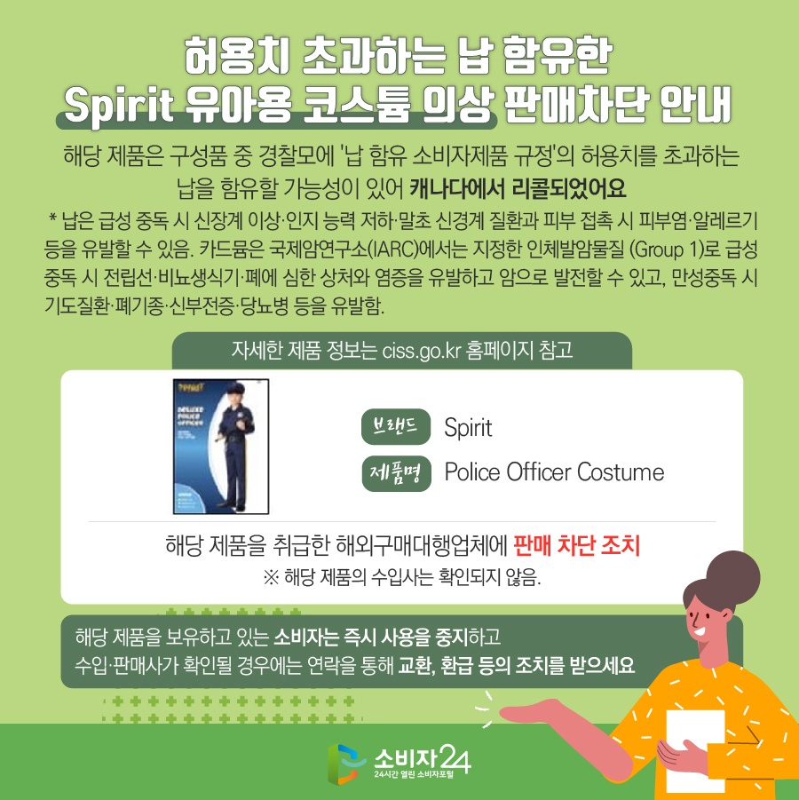 허용치 초과하는 납 함유한 Spirit 유아용 코스튬 의상 판매차단 안내 해당 제품은 구성품 중 경찰모에 '납 함유 소비자제품 규정'의 허용치를 초과하는 납을 함유할 가능성이 있어 캐나다에서 리콜되었어요  * 납은 급성 중독 시 신장계 이상·인지 능력 저하·말초 신경계 질환과 피부 접촉 시 피부염·알레르기 등을 유발할 수 있음. 카드뮴은 국제암연구소(IARC)에서는 지정한 인체발암물질 (Group 1)로 급성 중독 시 전립선·비뇨생식기·폐에 심한 상처와 염증을 유발하고 암으로 발전할 수 있고, 만성중독 시 기도질환·폐기종·신부전증·당뇨병 등을 유발함. 자세한 제품 정보는 ciss.go.kr 홈페이지 참고 브랜드 Spirit 제품명 Police Officer Costume 해당 제품을 취급한 해외구매대행업체에 판매 차단 조치 ※ 해당 제품의 수입사는 확인되지 않음. 해당 제품을 보유하고 있는 소비자는 즉시 사용을 중지하고 수입·판매사가 확인될 경우에는 연락을 통해 교환, 환급 등의 조치를 받으세요