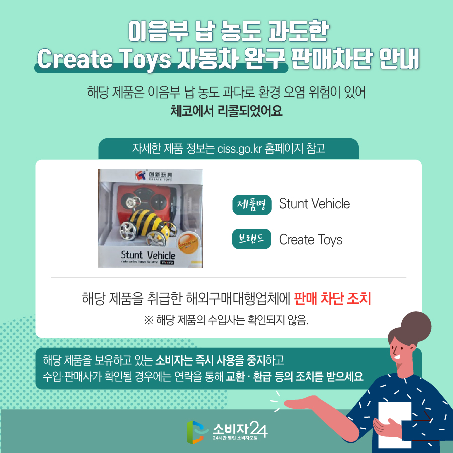 이음부 납 농도 과도한 Create Toys 자동차 완구 판매차단 안내 해당 제품은 이음부 납 농도 과다로 환경 오염 위험이 있어 체코에서 리콜되었어요 자세한 제품 정보는 ciss.go.kr 홈페이지 참고 제품명 Stunt Vehicle 브랜드 Create Toys 해당 제품을 취급한 해외구매대행업체에 판매 차단 조치 ※ 해당 제품의 수입사는 확인되지 않음. 해당 제품을 보유하고 있는 소비자는 즉시 사용을 중지하고 수입·판매사가 확인될 경우에는 연락을 통해 교환 · 환급 등의 조치를 받으세요